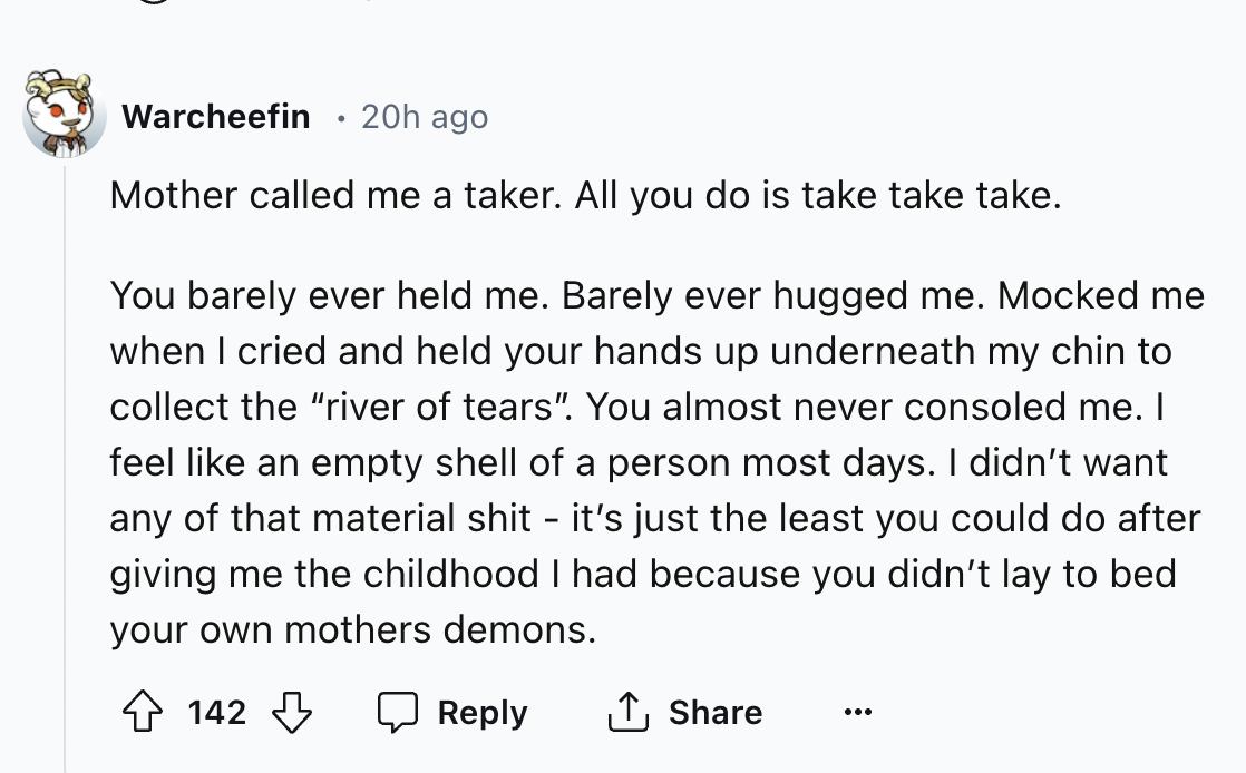 document - Warcheefin 20h ago . Mother called me a taker. All you do is take take take. You barely ever held me. Barely ever hugged me. Mocked me when I cried and held your hands up underneath my chin to collect the "river of tears". You almost never cons